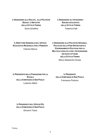 9
L’ASSESSORE ALLA SALUTE, ALLE POLITICHE
SOCIALI E ABITATIVE
DELLA CITTÀ DI TORINO
Sonia Schellino
L’ASSESSORA ALL’ISTRUZIONE -
EDILIZIA SCOLASTICA
DELLA CITTÀ DI TORINO
Federica Patti
IL DIRETTORE GENERALE DELL’UFFICIO
SCOLASTICO REGIONALE PER IL PIEMONTE
Fabrizio Manca
L’ASSESSORE ALLE POLITICHE GIOVANILI,
POLITICHE DELLE PARI OPPORTUNITÀ E
COORDINAMENTO POLITICHE PER LA
MULTICULTURALITÀ E PER L’INTEGRAZIONE
DEI NUOVI CITTADINI
DELLA CITTÀ DI TORINO
Marco Alessandro Giusta
IL PRESIDENTE DELLA FONDAZIONE PER LA
SCUOLA
DELLA COMPAGNIA DI SAN PAOLO
Ludovico Albert
IL PRESIDENTE
DELLA COMPAGNIA DI SAN PAOLO
Francesco Profumo
IL PRESIDENTE DELL’UFFICIO PIO
DELLA COMPAGNIA DI SAN PAOLO
Giovanni Tosco
Torino,
 