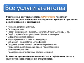 Все услуги агентства
Собственные ресурсы агентства AllAdvertising позволяют
комплексно решать большинство задач — от креатива и продакшна
до планирования и размещения.

• Нейминг, фирменный стиль
• Дизайн упаковки
• Графический дизайн (плакаты, каталоги, буклеты, стенды и пр.)
• Подбор и разработка уникальных бизнес-сувениров
• Оформление мест продаж
• Моделирование и пошив промо-одежды
• Веб-дизайн и разработка интерфейсов
• Создание анимационных фильмов и презентаций
• Разработка креативных сценариев, планирование и
  размещение рекламы
• Проведение нестандартных рекламных акций

Стоимость проектов оценивается исходя из временных затрат и
количества задействованных специалистов.
 