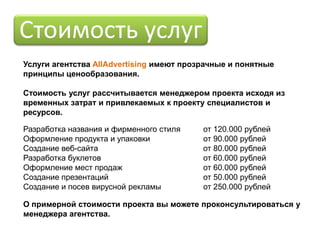 Стоимость услуг
Услуги агентства AllAdvertising имеют прозрачные и понятные
принципы ценообразования.

Стоимость услуг рассчитывается менеджером проекта исходя из
временных затрат и привлекаемых к проекту специалистов и
ресурсов.

Разработка названия и фирменного стиля    от 120.000 рублей
Оформление продукта и упаковки            от 90.000 рублей
Создание веб-сайта                        от 80.000 рублей
Разработка буклетов                       от 60.000 рублей
Оформление мест продаж                    от 60.000 рублей
Создание презентаций                      от 50.000 рублей
Создание и посев вирусной рекламы         от 250.000 рублей

О примерной стоимости проекта вы можете проконсультироваться у
менеджера агентства.
 