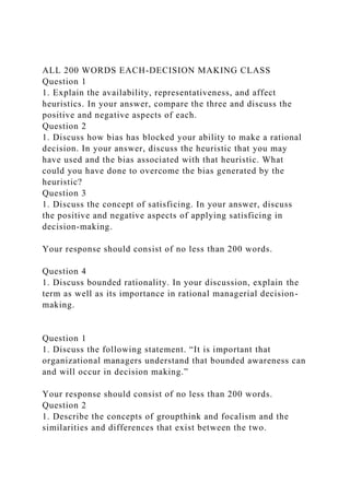 ALL 200 WORDS EACH-DECISION MAKING CLASS
Question 1
1. Explain the availability, representativeness, and affect
heuristics. In your answer, compare the three and discuss the
positive and negative aspects of each.
Question 2
1. Discuss how bias has blocked your ability to make a rational
decision. In your answer, discuss the heuristic that you may
have used and the bias associated with that heuristic. What
could you have done to overcome the bias generated by the
heuristic?
Question 3
1. Discuss the concept of satisficing. In your answer, discuss
the positive and negative aspects of applying satisficing in
decision-making.
Your response should consist of no less than 200 words.
Question 4
1. Discuss bounded rationality. In your discussion, explain the
term as well as its importance in rational managerial decision-
making.
Question 1
1. Discuss the following statement. “It is important that
organizational managers understand that bounded awareness can
and will occur in decision making.”
Your response should consist of no less than 200 words.
Question 2
1. Describe the concepts of groupthink and focalism and the
similarities and differences that exist between the two.
 