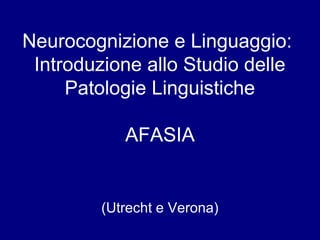 Neurocognizione e Linguaggio: 
Introduzione allo Studio delle 
Patologie Linguistiche 
AFASIA 
(Utrecht e Verona) 
 