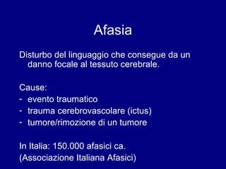 Afasia 
Disturbo del linguaggio che consegue da un 
danno focale al tessuto cerebrale. 
Cause: 
- evento traumatico 
- trauma cerebrovascolare (ictus) 
- tumore/rimozione di un tumore 
In Italia: 150.000 afasici ca. 
(Associazione Italiana Afasici) 
 