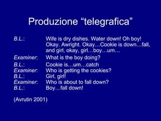 Produzione “telegrafica” 
B.L.: Wife is dry dishes. Water down! Oh boy! 
Okay. Awright. Okay…Cookie is down…fall, 
and girl, okay, girl…boy…um… 
Examiner: What is the boy doing? 
B.L.: Cookie is…um…catch 
Examiner: Who is getting the cookies? 
B.L.: Girl, girl! 
Examiner: Who is about to fall down? 
B.L.: Boy…fall down! 
(Avrutin 2001) 
 