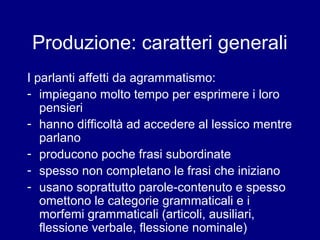 Produzione: caratteri generali 
I parlanti affetti da agrammatismo: 
- impiegano molto tempo per esprimere i loro 
pensieri 
- hanno difficoltà ad accedere al lessico mentre 
parlano 
- producono poche frasi subordinate 
- spesso non completano le frasi che iniziano 
- usano soprattutto parole-contenuto e spesso 
omettono le categorie grammaticali e i 
morfemi grammaticali (articoli, ausiliari, 
flessione verbale, flessione nominale) 
 