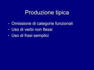 Produzione tipica 
- Omissione di categorie funzionali 
- Uso di verbi non flessi 
- Uso di frasi semplici 
 