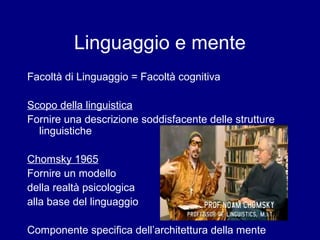 Linguaggio e mente 
Facoltà di Linguaggio = Facoltà cognitiva 
Scopo della linguistica 
Fornire una descrizione soddisfacente delle strutture 
linguistiche 
Chomsky 1965 
Fornire un modello 
della realtà psicologica 
alla base del linguaggio 
Componente specifica dell’architettura della mente 
 
