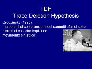 TDH 
Trace Deletion Hypothesis 
Grodzinsky (1995): 
“i problemi di comprensione dei soggetti afasici sono 
ristretti ai casi che implicano 
movimento sintattico” 
 