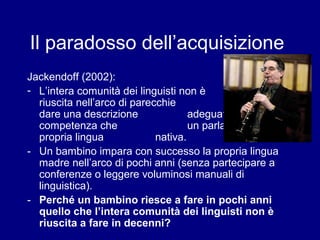 Il paradosso dell’acquisizione 
Jackendoff (2002): 
- L’intera comunità dei linguisti non è 
riuscita nell’arco di parecchie decadi a 
dare una descrizione adeguata della 
competenza che un parlante ha della 
propria lingua nativa. 
- Un bambino impara con successo la propria lingua 
madre nell’arco di pochi anni (senza partecipare a 
conferenze o leggere voluminosi manuali di 
linguistica). 
- Perché un bambino riesce a fare in pochi anni 
quello che l’intera comunità dei linguisti non è 
riuscita a fare in decenni? 
 