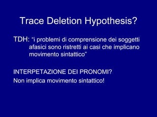 Trace Deletion Hypothesis? 
TDH: “i problemi di comprensione dei soggetti 
afasici sono ristretti ai casi che implicano 
movimento sintattico” 
INTERPETAZIONE DEI PRONOMI? 
Non implica movimento sintattico! 
 