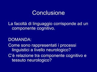 Conclusione 
La facoltà di linguaggio corrisponde ad un 
componente cognitivo. 
DOMANDA: 
Come sono rappresentati i processi 
linguistici a livello neurologico? 
C’è relazione tra componente cognitivo e 
tessuto neurologico? 
 