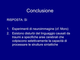 Conclusione 
RISPOSTA: Sì 
1. Esperimenti di neuroimmagine (cf. Moro) 
2. Esistono disturbi del linguaggio causati da 
traumi a specifiche aree cerebrali che 
colpiscono selettivamente la capacità di 
processare le strutture sintattiche 
