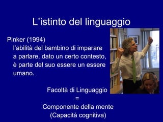 L’istinto del linguaggio 
Pinker (1994) 
l’abilità del bambino di imparare 
a parlare, dato un certo contesto, 
è parte del suo essere un essere 
umano. 
Facoltà di Linguaggio 
= 
Componente della mente 
(Capacità cognitiva) 
 