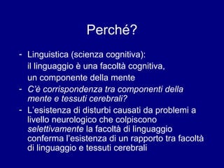 Perché? 
- Linguistica (scienza cognitiva): 
il linguaggio è una facoltà cognitiva, 
un componente della mente 
- C’è corrispondenza tra componenti della 
mente e tessuti cerebrali? 
- L’esistenza di disturbi causati da problemi a 
livello neurologico che colpiscono 
selettivamente la facoltà di linguaggio 
conferma l’esistenza di un rapporto tra facoltà 
di linguaggio e tessuti cerebrali 
 