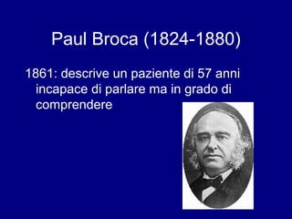 Paul Broca (1824-1880) 
1861: descrive un paziente di 57 anni 
incapace di parlare ma in grado di 
comprendere 
 