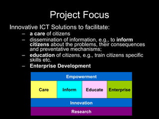 Project Focus Innovative ICT Solutions to facilitate: a care  of citizens dissemination of information, e.g., to  inform citizens  about the problems, their consequences and preventative mechanisms;  education  of citizens, e.g., train citizens specific skills etc. Enterprise Development  Care Inform Educate Innovation Empowerment Enterprise Research 