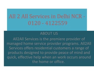All 2 All Services in Delhi NCR 0120 - 4122559
ABOUT US
All2All Services is the premiere provider of
managed home service provider programs. All2All
Services offers residential customers a range of
products designed to provide peace of mind and
quick, effective help when an work occurs around
the home or office.

 