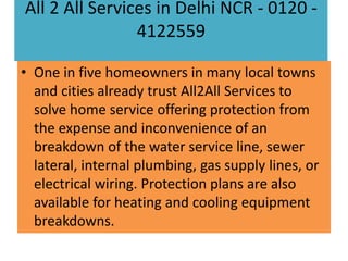 All 2 All Services in Delhi NCR - 0120 4122559
• One in five homeowners in many local towns
and cities already trust All2All Services to
solve home service offering protection from
the expense and inconvenience of an
breakdown of the water service line, sewer
lateral, internal plumbing, gas supply lines, or
electrical wiring. Protection plans are also
available for heating and cooling equipment
breakdowns.

 