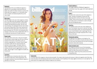 Masthead –
The Masthead of this issue of Billboard magazine is
different to its usual design of white with blocks of
bright colour within the letters however to continue the
house style of the magazine it is in a soft white colour
and in a smaller size emphasizing Katy Perry as the
cover model.
Main Image –
The main image on the cover of this magazine is of Katy
Perry. The image shows Katy walking through a Heaven
like meadow surrounded with flowers and butterflies
making it look beautifully picturesque. She has a very
natural looking in the photograph with her hair let down
and minimal makeup with a loose nude coloured dress.
All of the information above gives a sense of her music
genre being pop rock. The cover is also quite girly which
also gives a sense of her music as people often refer to it
as bubble gum pop because of its girly sweetness.
Model Credit The model credit on this cover is “Katy see’s the light”
The word Katy is written larger than the rest of the text
however her last name is not written as she is an
instantly recognisable star. The words “Sees the light”
are written smaller than her name the draws the
attention to Katy one again. The Model credit on a
whole complements the picture very well as it is set
outdoors and looks natural suggesting she has natural
talent. “Sees the light” can also suggest her troubles are
finished with.

Coverlines This magazine has no Coverlines other than a small
description of Katy Perry’s latest achievements. This
once again emphasises how proud billboard magazine is
that Katy is on the cover.

Target audience –
The target audience of billboard magazine is
mainstream music fans, ages 16-25, both male and
female.
Colour –
The main colour used on the cover of this magazine is
white. This gives connotations of purity and new
beginnings which continues the idea of concurring
troubles. There are also some uses of warm yellow, pink
and orange colours on the flowers as well as the light
blue sky and high green grass.
Type face The typefaces used on the cover of this magazine all
vary in size however they are all in bold sans serif style
fonts and all typed in white. An unusual thing about this
cover is that the Model credit is typed larger than the
Masthead which once again emphasises that it is Katy
Perry on the cover.
Photography Lighting The lighting on this magazine is very high key. This
continues the connotations of purity and shows warmth
as in this case it may represent the sun which once again
represents nature and a new day.
Design principles used This magazine continues the use of the Guttenberg
design principle and the rule of thirds as all of the text is
away from Katy’s face and all of the important
information is within the primary optical area and the
strong fallow area.
House style The house style of this magazine is natural scenes and white. This creates a feel of purity and innocence. Unlike rock magazine covers that come
across very dull in the stereotypical colours like red, black and white. Even the lighting on the image suggests innocence as it is very high key. The
whole style of the magazine gives feelings of happiness and childhood.

 