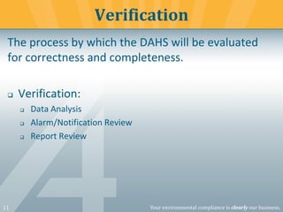 11 Your environmental compliance is clearly our business.
The process by which the DAHS will be evaluated
for correctness and completeness.
❑ Verification:
❑ Data Analysis
❑ Alarm/Notification Review
❑ Report Review
Verification
 
