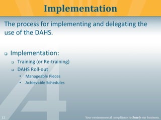 12 Your environmental compliance is clearly our business.
The process for implementing and delegating the
use of the DAHS.
❑ Implementation:
❑ Training (or Re-training)
❑ DAHS Roll-out
• Manageable Pieces
• Achievable Schedules
Implementation
 