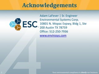 2 Your environmental compliance is clearly our business.
Acknowledgements
Adam LaFever | Sr. Engineer
Environmental Systems Corp.
10801 N. Mopac Expwy, Bldg 1, Ste
200 Austin TX 78759
Office: 512-250-7936
www.envirosys.com
 