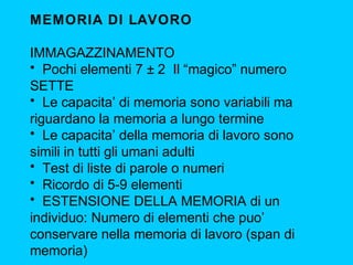MEMORIA DI LAVORO
IMMAGAZZINAMENTO
• Pochi elementi 7 ± 2 Il “magico” numero
SETTE
• Le capacita’ di memoria sono variabili ma
riguardano la memoria a lungo termine
• Le capacita’ della memoria di lavoro sono
simili in tutti gli umani adulti
• Test di liste di parole o numeri
• Ricordo di 5-9 elementi
• ESTENSIONE DELLA MEMORIA di un
individuo: Numero di elementi che puo’
conservare nella memoria di lavoro (span di
memoria)

 