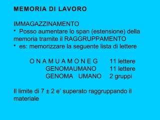 MEMORIA DI LAVORO
IMMAGAZZINAMENTO
• Posso aumentare lo span (estensione) della
memoria tramite il RAGGRUPPAMENTO
• es: memorizzare la seguente lista di lettere
ONAMUAMONEG
GENOMAUMANO
GENOMA UMANO

11 lettere
11 lettere
2 gruppi

Il limite di 7 ± 2 e’ superato raggruppando il
materiale

 