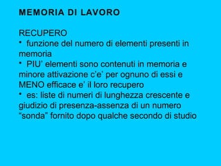 MEMORIA DI LAVORO
RECUPERO
• funzione del numero di elementi presenti in
memoria
• PIU’ elementi sono contenuti in memoria e
minore attivazione c’e’ per ognuno di essi e
MENO efficace e’ il loro recupero
• es: liste di numeri di lunghezza crescente e
giudizio di presenza-assenza di un numero
“sonda” fornito dopo qualche secondo di studio

 