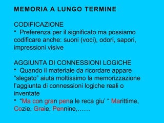 MEMORIA A LUNGO TERMINE
CODIFICAZIONE
• Preferenza per il significato ma possiamo
codificare anche: suoni (voci), odori, sapori,
impressioni visive
AGGIUNTA DI CONNESSIONI LOGICHE
• Quando il materiale da ricordare appare
“slegato” aiuta moltissimo la memorizzazione
l’aggiunta di connessioni logiche reali o
inventate
• “Ma con gran pena le reca giu’ “ Marittime,
Cozie, Graie, Pennine,……

 