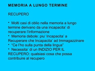 MEMORIA A LUNGO TERMINE
RECUPERO
• Molti casi di oblio nella memoria a lungo
termine derivano da una incapacita’ di
recuperare l’informazione
• Memoria debole: piu’ Incapacita’ a
Recuperare che Incapacita’ ad Immagazzinare
• “Ce l’ho sulla punta della lingua”
• Necessita’ di un INDIZIO PER IL
RECUPERO: qualsiasi cosa che possa
contribuire al recupero

 