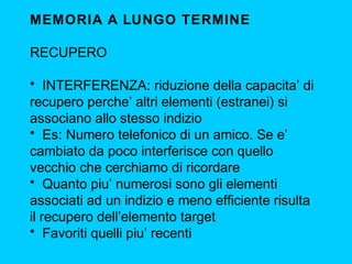 MEMORIA A LUNGO TERMINE
RECUPERO
• INTERFERENZA: riduzione della capacita’ di
recupero perche’ altri elementi (estranei) si
associano allo stesso indizio
• Es: Numero telefonico di un amico. Se e’
cambiato da poco interferisce con quello
vecchio che cerchiamo di ricordare
• Quanto piu’ numerosi sono gli elementi
associati ad un indizio e meno efficiente risulta
il recupero dell’elemento target
• Favoriti quelli piu’ recenti

 