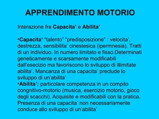 APPRENDIMENTO MOTORIO
Interazione fra Capacita’ e Abilita’
•Capacita’ “talento” “predisposizione” : velocita’,
destrezza, sensibilita’ cinestesica (ipermnesia). Tratti
di un individuo. In numero limitato e fisso.Determinati
geneticamente e scarsamente modificabili
dall’esecizio ma favoriscono lo sviluppo di illimitate
abilita’. Mancanza di una capacita’ preclude lo
sviluppo di un’abilita’
•Abilita’: particolare competenza in un compito
congnitivo-motorio (musica, esercizio motorio, gioco
degli scacchi). Acquisite e modificabili con la pratica.
Presenza di una capacita’ non necessariamente
conduce allo sviluppo di un’abilita’

 