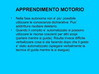 APPRENDIMENTO MOTORIO
•

•

Nella fase autonoma non e’ piu’ possibile
utilizzare le conoscenze dichiarative. Puo’
addirittura risultare deleterio.
Quando il compito e’ automatizzato si possono
utilizzare le risorse coscienti per altri scopi
(parlare mentre si guida). Risulta invece difficile
verbalizzare cosa si sta facendo dopo che il gesto
e’ stato automatizzato (spiegare verbalmente la
tecnica di guida mentre la si esegue)

 