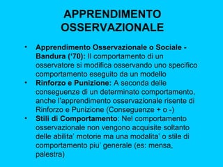 APPRENDIMENTO
OSSERVAZIONALE
•

•

•

Apprendimento Osservazionale o Sociale Bandura (‘70): Il comportamento di un
osservatore si modifica osservando uno specifico
comportamento eseguito da un modello
Rinforzo e Punizione: A seconda delle
conseguenze di un determinato comportamento,
anche l’apprendimento osservazionale risente di
Rinforzo e Punizione (Conseguenze + o -)
Stili di Comportamento: Nel comportamento
osservazionale non vengono acquisite soltanto
delle abilita’ motorie ma una modalita’ o stile di
comportamento piu’ generale (es: mensa,
palestra)

 