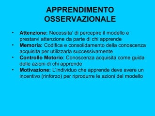 APPRENDIMENTO
OSSERVAZIONALE
•
•
•
•

Attenzione: Necessita’ di percepire il modello e
prestarvi attenzione da parte di chi apprende
Memoria: Codifica e consolidamento della conoscenza
acquisita per utilizzarla successivamente
Controllo Motorio: Conoscenza acquisita come guida
delle azioni di chi apprende
Motivazione: L’individuo che apprende deve avere un
incentivo (rinforzo) per riprodurre le azioni del modello

 