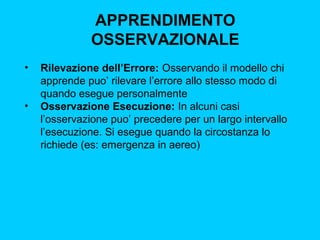 APPRENDIMENTO
OSSERVAZIONALE
•

•

Rilevazione dell’Errore: Osservando il modello chi
apprende puo’ rilevare l’errore allo stesso modo di
quando esegue personalmente
Osservazione Esecuzione: In alcuni casi
l’osservazione puo’ precedere per un largo intervallo
l’esecuzione. Si esegue quando la circostanza lo
richiede (es: emergenza in aereo)

 