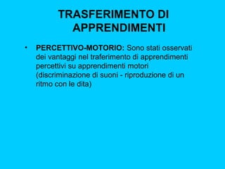 TRASFERIMENTO DI
APPRENDIMENTI
•

PERCETTIVO-MOTORIO: Sono stati osservati
dei vantaggi nel traferimento di apprendimenti
percettivi su apprendimenti motori
(discriminazione di suoni - riproduzione di un
ritmo con le dita)

 