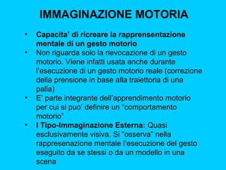 IMMAGINAZIONE MOTORIA
•
•

•

•

Capacita’ di ricreare la rapprensentazione
mentale di un gesto motorio
Non riguarda solo la rievocazione di un gesto
motorio. Viene infatti usata anche durante
l’esecuzione di un gesto motorio reale (correzione
della prensione in base alla traiettoria di una
palla)
E’ parte integrante dell’apprendimento motorio
per cui si puo’ definire un “comportamento
motorio”
I Tipo-Immaginazione Esterna: Quasi
esclusivamente visiva. Si “osserva” nella
rappresenazione mentale l’esecuzione del gesto
eseguito da se stessi o da un modello in una
scena

 