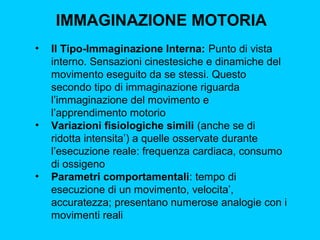 IMMAGINAZIONE MOTORIA
•

•

•

II Tipo-Immaginazione Interna: Punto di vista
interno. Sensazioni cinestesiche e dinamiche del
movimento eseguito da se stessi. Questo
secondo tipo di immaginazione riguarda
l’immaginazione del movimento e
l’apprendimento motorio
Variazioni fisiologiche simili (anche se di
ridotta intensita’) a quelle osservate durante
l’esecuzione reale: frequenza cardiaca, consumo
di ossigeno
Parametri comportamentali: tempo di
esecuzione di un movimento, velocita’,
accuratezza; presentano numerose analogie con i
movimenti reali

 