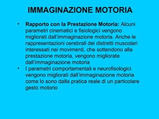 IMMAGINAZIONE MOTORIA
•

•

Rapporto con la Prestazione Motoria: Alcuni
parametri cinematici e fisiologici vengono
migliorati dall’immaginazione motoria. Anche le
rappresentazioni cerebrali dei distretti muscolari
interessati nei movimenti, che sottendono alla
prestazione motoria, vengono migliorate
dall’immaginazione motoria
I parametri comportamentali e neurofisologici
vengono migliorati dall’immaginazione motoria
come lo sono dalla pratica reale di un particolare
gesto motorio

 