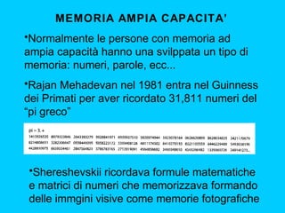 MEMORIA AMPIA CAPACITA’
•Normalmente le persone con memoria ad
ampia capacità hanno una svilppata un tipo di
memoria: numeri, parole, ecc...
•Rajan Mehadevan nel 1981 entra nel Guinness
dei Primati per aver ricordato 31,811 numeri del
“pi greco”

•Shereshevskii ricordava formule matematiche
e matrici di numeri che memorizzava formando
delle immgini visive come memorie fotografiche

 