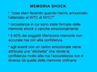 MEMORIA SHOCK
• “cosa stavi facendo quando hanno annunciato
l’attentato al WTC di NYC?”
• circostanze in cui sono state formate delle
memorie shock o cariche emozionalmente
• il 40% dei soggetti riferiscono memorie non
accurate ma con alta confidenza
• agli eventi con un carico emozionale viene
attribuita una “etichetta” che rende la
confidenza molto alta ma l’accuratezza non è
diversa da quella delle memorie ordinarie

 