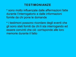 TESTIMONIANZE
• sono molto influenzate dalle affermazioni fatte
durante l’interrogatorio e dalle informazioni
fornite da chi pone le domande
• i testimoni possono ricordare degli eventi che
gli sono stati forniti da chi li sta interrogando ed
essere convinti che ciò corrisponde alle loro
memorie durante il fatto

 