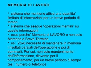 MEMORIA DI LAVORO
• sistema che mantiene attiva una quantita’
limitata di informazioni per un breve periodo di
tempo
• sistema che esegue “operazioni mentali” su
queste informazioni
• ecco perche’ Memoria di LAVORO e non solo
Memoria a Breve Termine
• es: 25x8 necessita di mantenere in memoria
i risultati parziali dell’operazione e poi di
sommarli. Per cui, non solo mantenimento
dell’informazione, rilevante per il
comportamento, per un breve periodo di tempo
(es: numero di telefono)

 