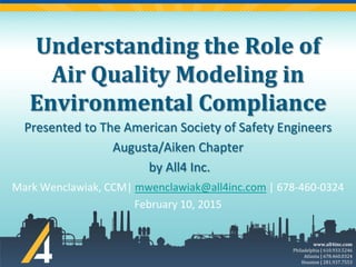 www.all4inc.com
Philadelphia | 610.933.5246
Atlanta | 678.460.0324
Houston | 281.937.7553
Understanding the Role of
Air Quality Modeling in
Environmental Compliance
Mark Wenclawiak, CCM| mwenclawiak@all4inc.com | 678-460-0324
February 10, 2015
Presented to The American Society of Safety Engineers
Augusta/Aiken Chapter
by All4 Inc.
 