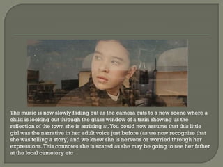 The music is now slowly fading out as the camera cuts to a new scene where a
child is looking out through the glass window of a train showing us the
reflection of the town she is arriving at. You could now assume that this little
girl was the narrative in her adult voice just before (as we now recognise that
she was telling a story) and we know she is nervous or worried through her
expressions. This connotes she is scared as she may be going to see her father
at the local cemetery etc
 