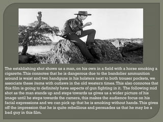 The establishing shot shows us a man, on his own in a field with a horse smoking a
cigarette. This connotes that he is dangerous due to the bandolier ammunition
around is waist and two handguns in his holsters next to both trouser pockets, we
associate these items with outlaws in the old western times. This also connotes that
this film is going to definitely have aspects of gun fighting in it. The following mid
shot as the man stands up and steps towards us gives us a wider picture of his
image until he steps towards the camera, this makes the audience focus on his
facial expressions and we can pick up that he is smoking without hands. This gives
off the impression that he is quite rebellious and persuades us that he may be a
bad guy in this film.
 