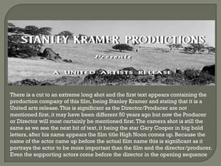 There is a cut to an extreme long shot and the first text appears containing the
production company of this film, being Stanley Kramer and stating that it is a
United arts release. This is significant as the Director/Producer are not
mentioned first, it may have been different 50 years ago but now the Producer
or Director will most certainly be mentioned first. The camera shot is still the
same as we see the next bit of text, it being the star Gary Cooper in big bold
letters, after his name appears the film title High Noon comes up. Because the
name of the actor came up before the actual film name this is significant as it
portrays the actor to be more important than the film and the director/producer.
Even the supporting actors come before the director in the opening sequence
 