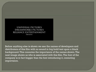 Before anything else is shown we see the names of developers and
distributers of this film with no sound in big bold text upon a black
background. This connotes the importance of the names shown. The
next image shows us who is associated with this film. The font of the
company is in fact bigger than the font introducing it, connoting
importance.
 