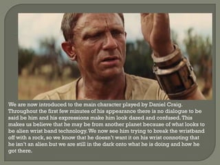 We are now introduced to the main character played by Daniel Craig.
Throughout the first few minutes of his appearance there is no dialogue to be
said be him and his expressions make him look dazed and confused. This
makes us believe that he may be from another planet because of what looks to
be alien wrist band technology. We now see him trying to break the wristband
off with a rock, so we know that he doesn’t want it on his wrist connoting that
he isn’t an alien but we are still in the dark onto what he is doing and how he
got there.
 
